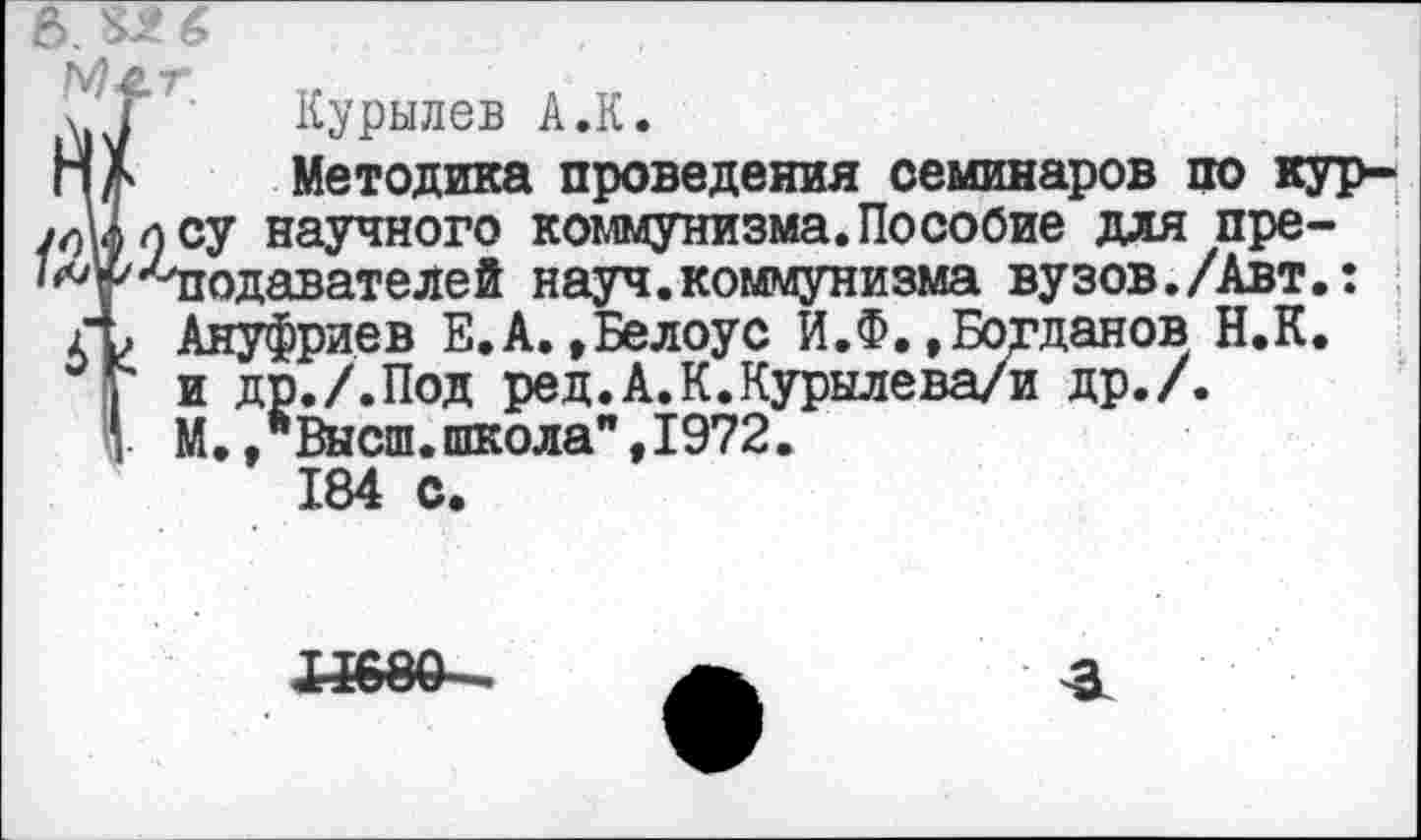 ﻿5. Ш
Ме.т,
Курылев А.К.
Методика проведения семинаров по кур-/оЙосУ научного коммунизма. Пособие для пре-'^у'Чюдавателей науч.коммунизма вузов./Авт.: ГЬ Ануфриев Е.А.»Белоус И.Ф. »Богданов Н.К.
I и др./.Под ред.А.К.Курылева/и др./.
’ М.,"Высш.школа",1972.
184 с.
